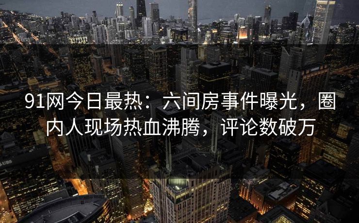 91网今日最热：六间房事件曝光，圈内人现场热血沸腾，评论数破万