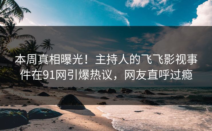 本周真相曝光！主持人的飞飞影视事件在91网引爆热议，网友直呼过瘾