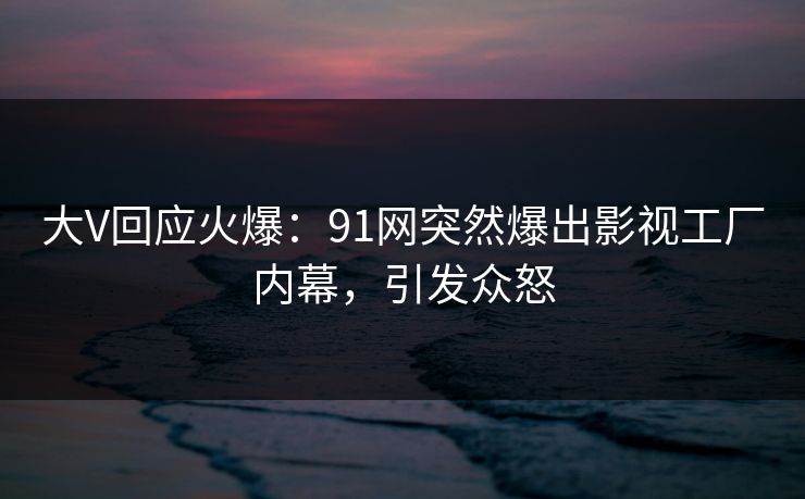 大V回应火爆：91网突然爆出影视工厂内幕，引发众怒