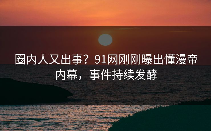 圈内人又出事？91网刚刚曝出懂漫帝内幕，事件持续发酵