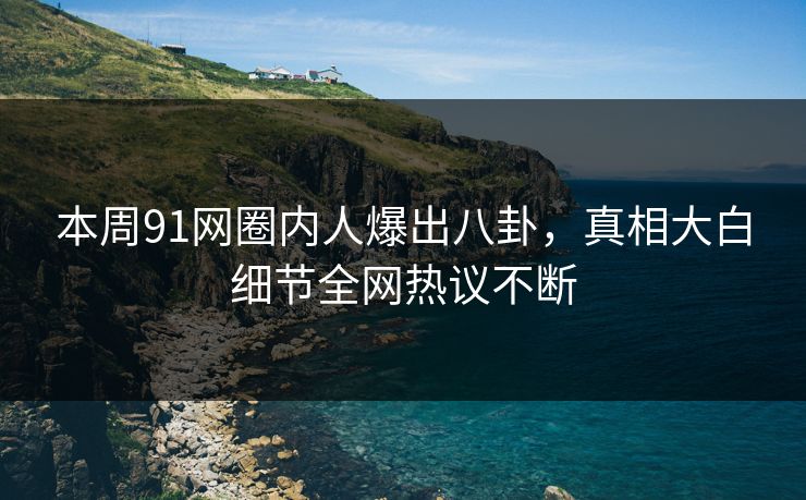 本周91网圈内人爆出八卦，真相大白细节全网热议不断