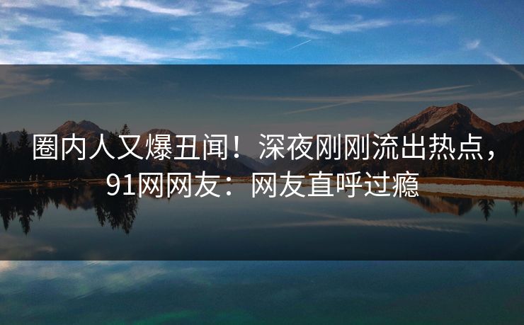 圈内人又爆丑闻！深夜刚刚流出热点，91网网友：网友直呼过瘾