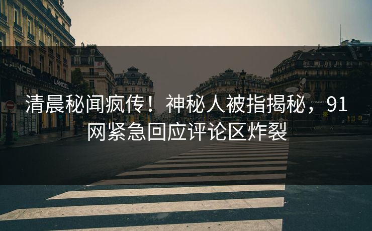 清晨秘闻疯传！神秘人被指揭秘，91网紧急回应评论区炸裂