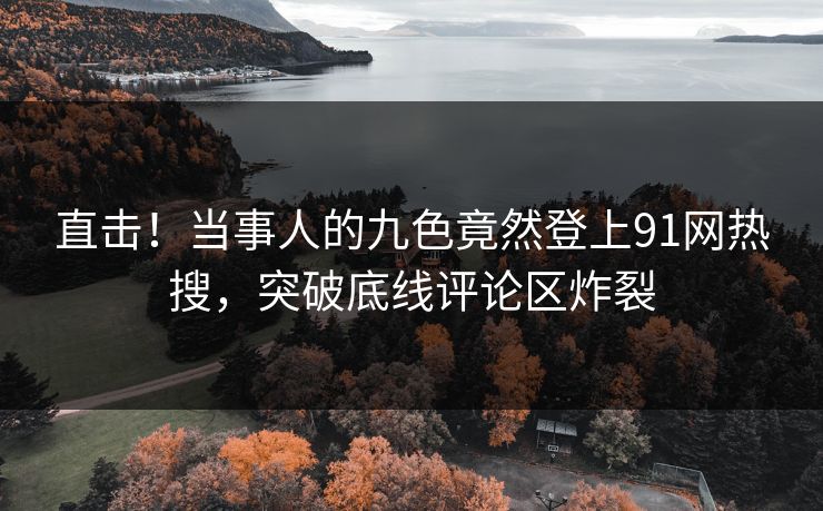 直击！当事人的九色竟然登上91网热搜，突破底线评论区炸裂