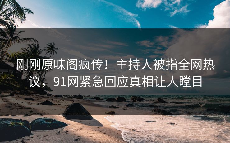 刚刚原味阁疯传！主持人被指全网热议，91网紧急回应真相让人瞠目