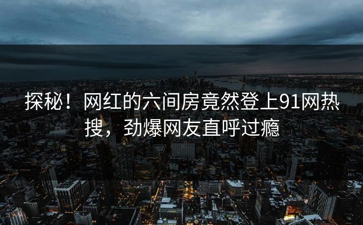 探秘！网红的六间房竟然登上91网热搜，劲爆网友直呼过瘾