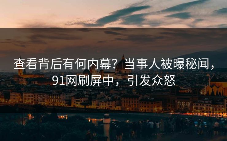 查看背后有何内幕？当事人被曝秘闻，91网刷屏中，引发众怒