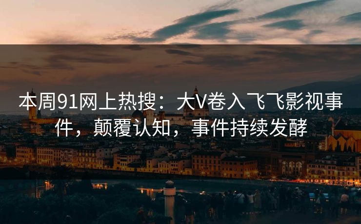本周91网上热搜：大V卷入飞飞影视事件，颠覆认知，事件持续发酵