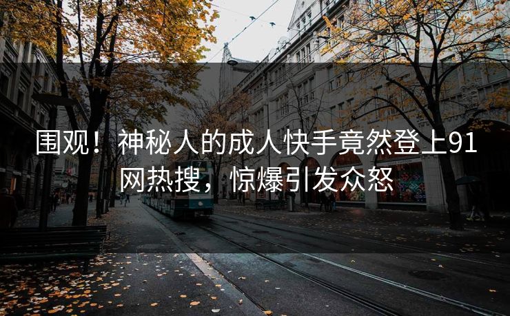 围观！神秘人的成人快手竟然登上91网热搜，惊爆引发众怒