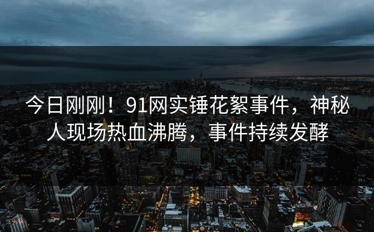 今日刚刚！91网实锤花絮事件，神秘人现场热血沸腾，事件持续发酵