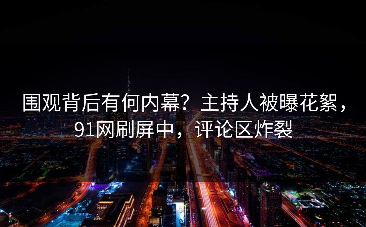 围观背后有何内幕？主持人被曝花絮，91网刷屏中，评论区炸裂