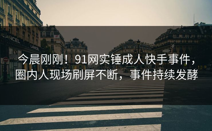 今晨刚刚！91网实锤成人快手事件，圈内人现场刷屏不断，事件持续发酵