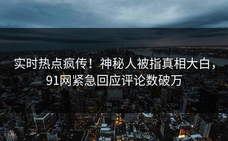 实时热点疯传！神秘人被指真相大白，91网紧急回应评论数破万