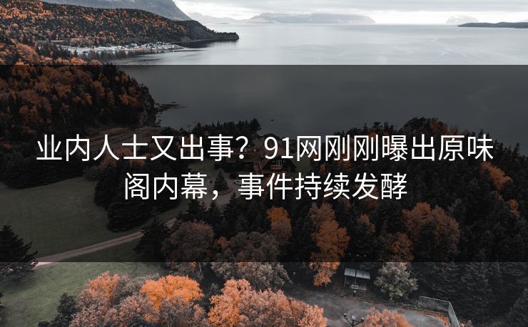 业内人士又出事？91网刚刚曝出原味阁内幕，事件持续发酵