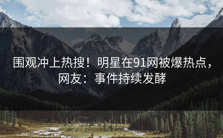 围观冲上热搜！明星在91网被爆热点，网友：事件持续发酵