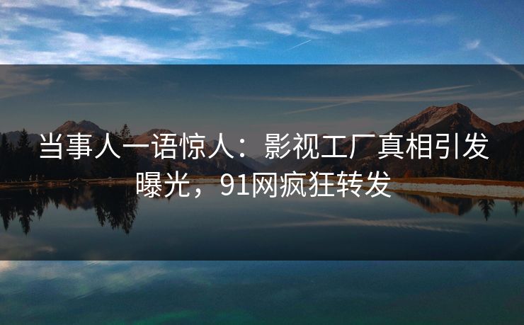 当事人一语惊人：影视工厂真相引发曝光，91网疯狂转发