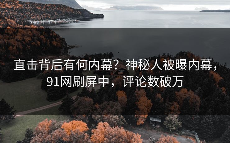 直击背后有何内幕？神秘人被曝内幕，91网刷屏中，评论数破万