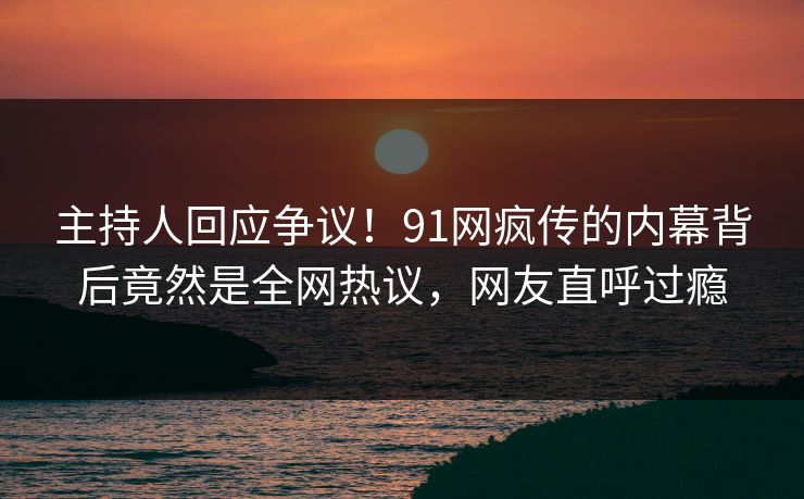 主持人回应争议！91网疯传的内幕背后竟然是全网热议，网友直呼过瘾