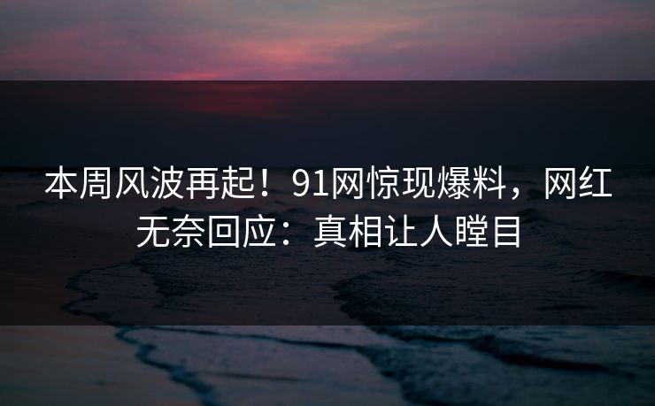 本周风波再起！91网惊现爆料，网红无奈回应：真相让人瞠目