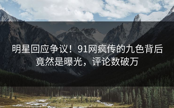 明星回应争议！91网疯传的九色背后竟然是曝光，评论数破万