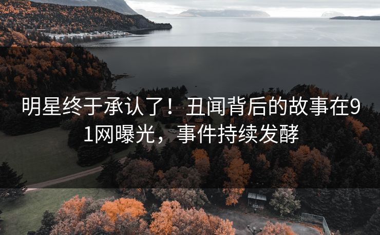 明星终于承认了！丑闻背后的故事在91网曝光，事件持续发酵