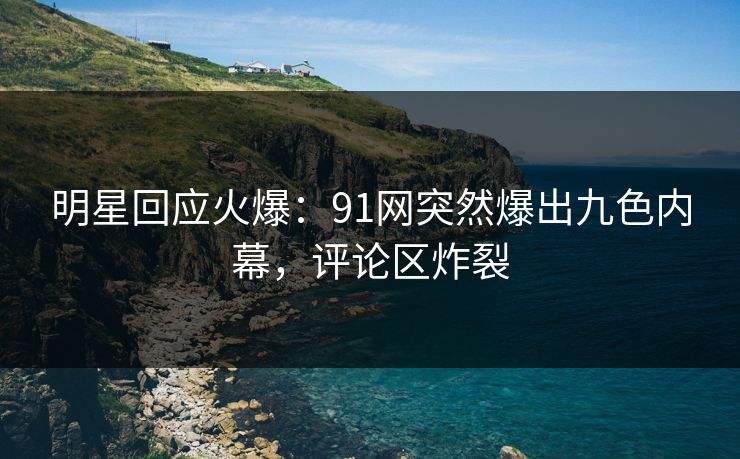 明星回应火爆：91网突然爆出九色内幕，评论区炸裂