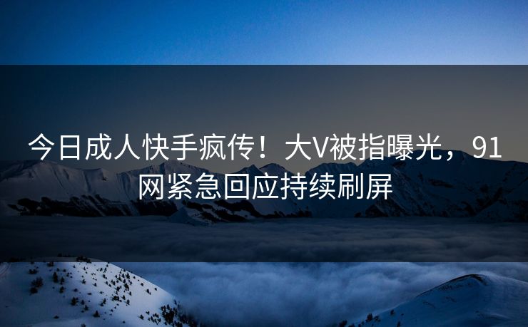 今日成人快手疯传！大V被指曝光，91网紧急回应持续刷屏