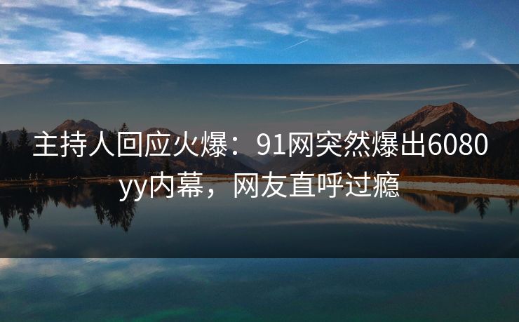 主持人回应火爆：91网突然爆出6080yy内幕，网友直呼过瘾