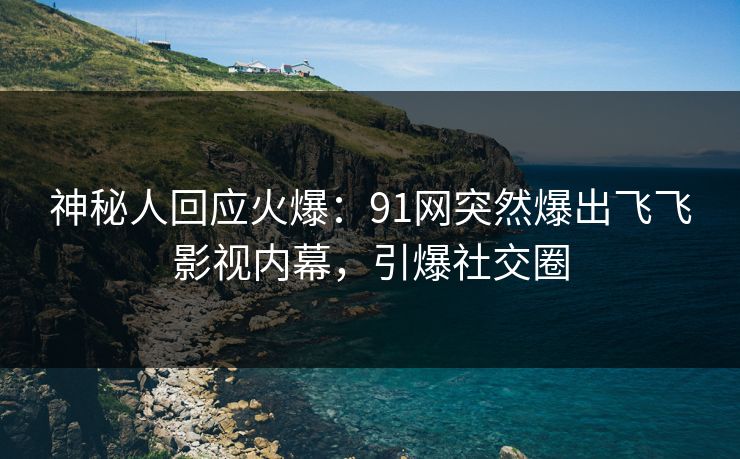神秘人回应火爆：91网突然爆出飞飞影视内幕，引爆社交圈