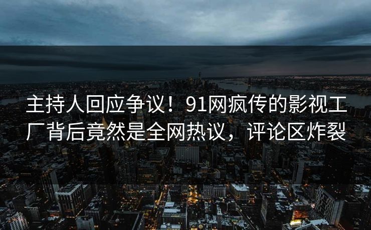 主持人回应争议！91网疯传的影视工厂背后竟然是全网热议，评论区炸裂