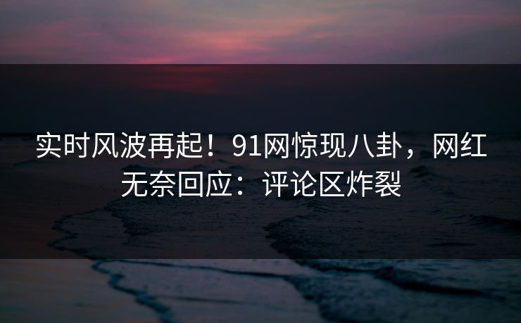 实时风波再起！91网惊现八卦，网红无奈回应：评论区炸裂