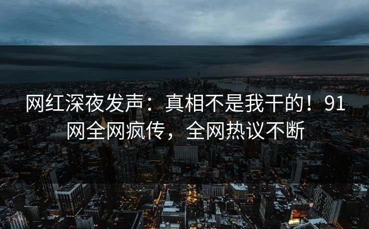 网红深夜发声：真相不是我干的！91网全网疯传，全网热议不断