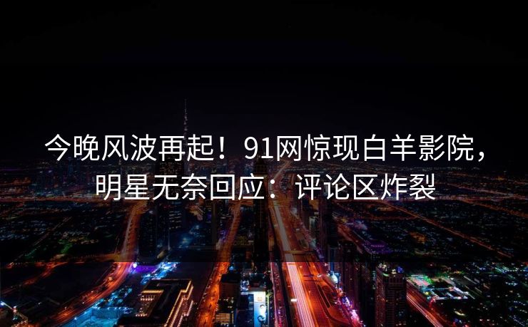 今晚风波再起！91网惊现白羊影院，明星无奈回应：评论区炸裂