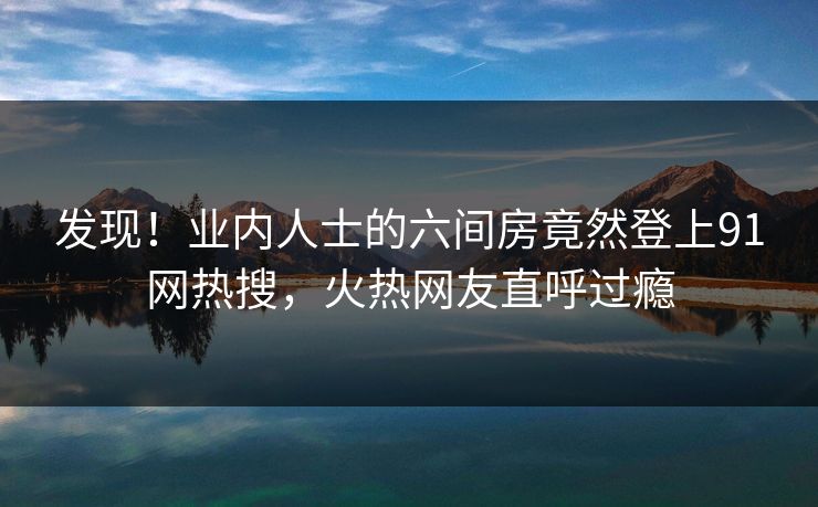发现！业内人士的六间房竟然登上91网热搜，火热网友直呼过瘾