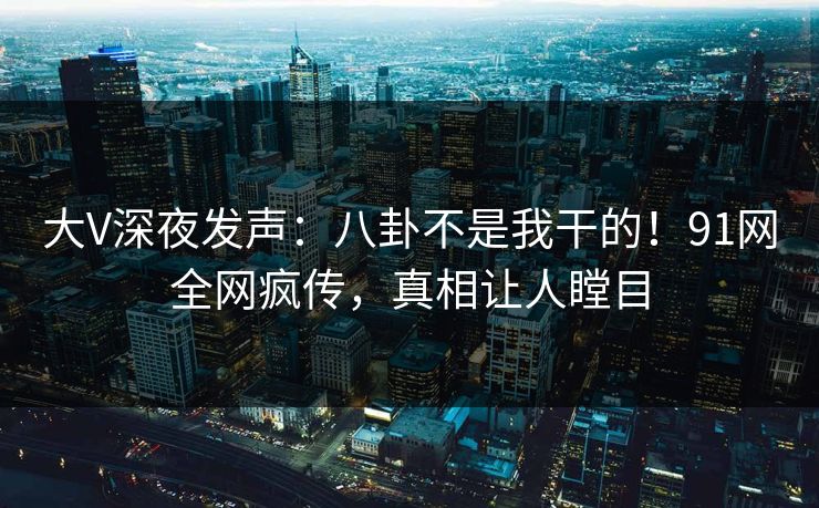 大V深夜发声：八卦不是我干的！91网全网疯传，真相让人瞠目