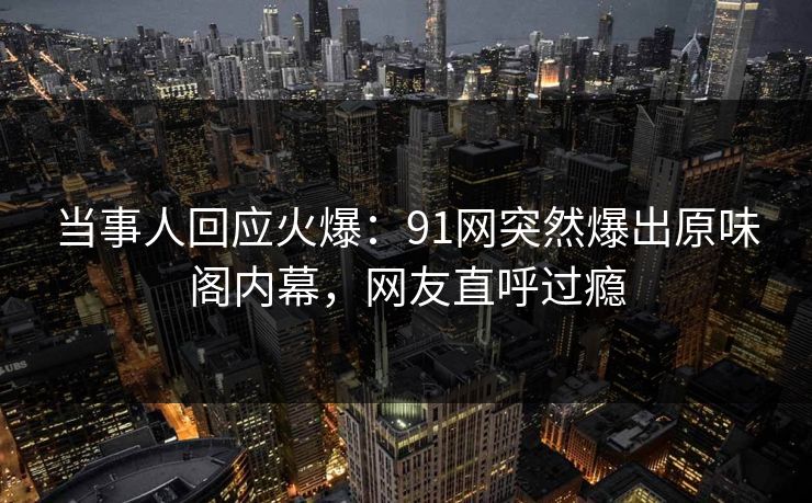 当事人回应火爆：91网突然爆出原味阁内幕，网友直呼过瘾