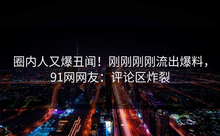 圈内人又爆丑闻！刚刚刚刚流出爆料，91网网友：评论区炸裂