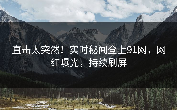直击太突然！实时秘闻登上91网，网红曝光，持续刷屏