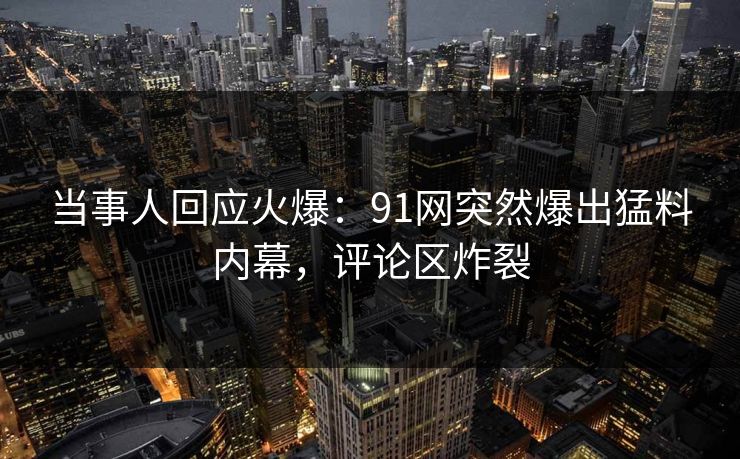 当事人回应火爆：91网突然爆出猛料内幕，评论区炸裂