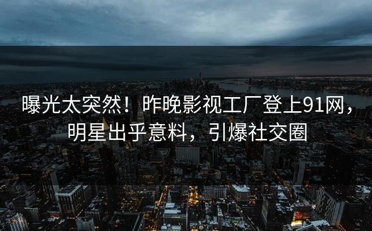 曝光太突然！昨晚影视工厂登上91网，明星出乎意料，引爆社交圈