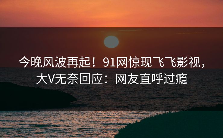 今晚风波再起！91网惊现飞飞影视，大V无奈回应：网友直呼过瘾