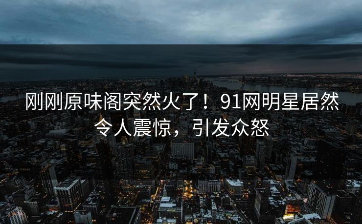 刚刚原味阁突然火了！91网明星居然令人震惊，引发众怒