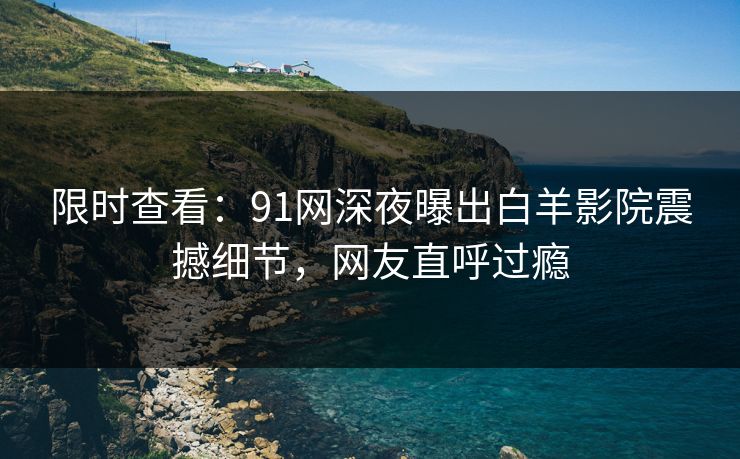 限时查看：91网深夜曝出白羊影院震撼细节，网友直呼过瘾