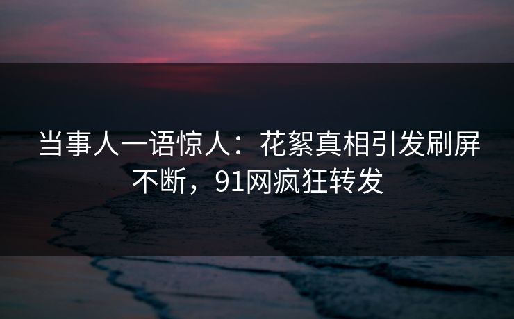 当事人一语惊人：花絮真相引发刷屏不断，91网疯狂转发