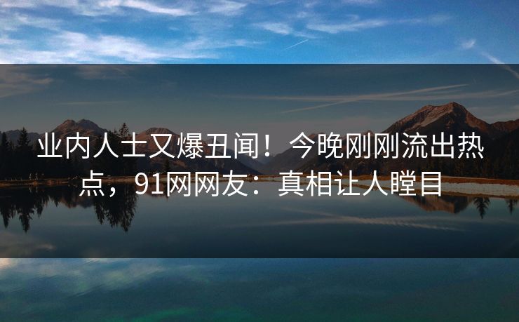 业内人士又爆丑闻！今晚刚刚流出热点，91网网友：真相让人瞠目
