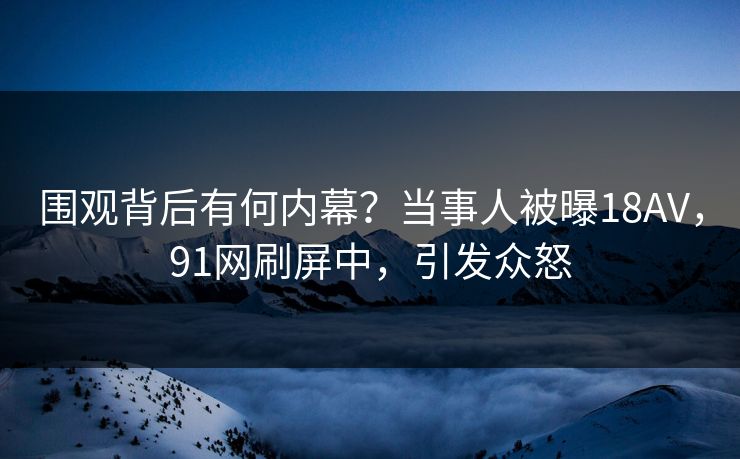 围观背后有何内幕？当事人被曝18AV，91网刷屏中，引发众怒