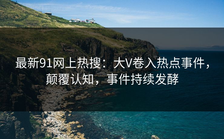 最新91网上热搜：大V卷入热点事件，颠覆认知，事件持续发酵