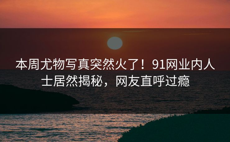 本周尤物写真突然火了！91网业内人士居然揭秘，网友直呼过瘾
