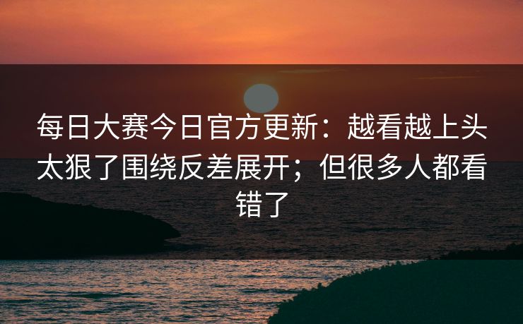 每日大赛今日官方更新：越看越上头太狠了围绕反差展开；但很多人都看错了