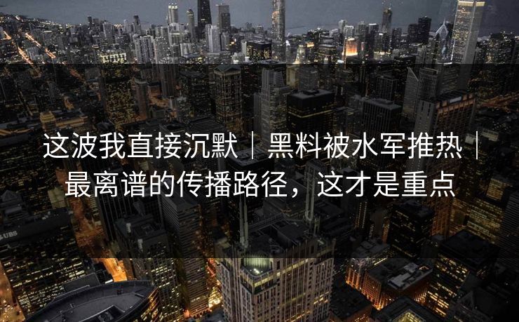 这波我直接沉默｜黑料被水军推热｜最离谱的传播路径，这才是重点